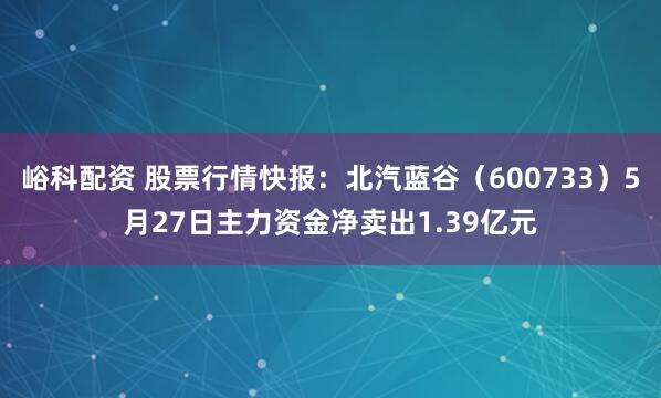 峪科配资 股票行情快报：北汽蓝谷（600733）5月27日主力资金净卖出1.39亿元