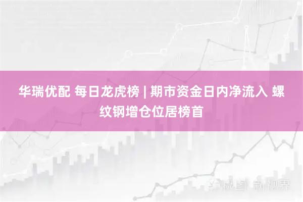 华瑞优配 每日龙虎榜 | 期市资金日内净流入 螺纹钢增仓位居榜首