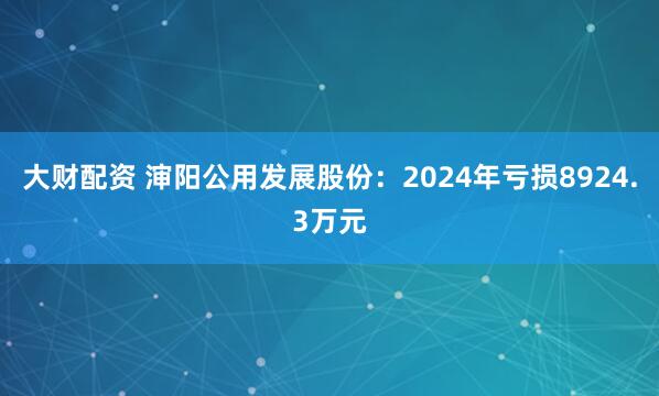 大财配资 渖阳公用发展股份：2024年亏损8924.3万元