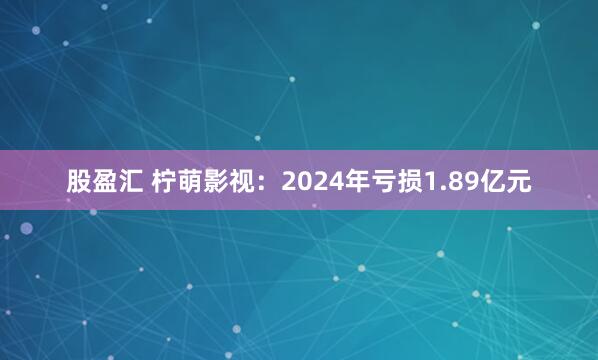 股盈汇 柠萌影视：2024年亏损1.89亿元