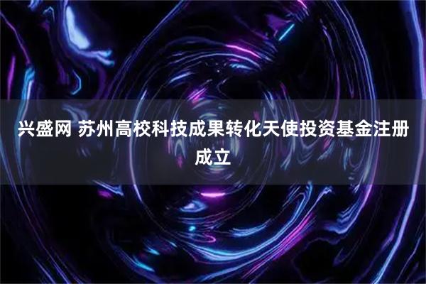 兴盛网 苏州高校科技成果转化天使投资基金注册成立