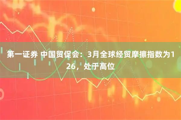 第一证券 中国贸促会：3月全球经贸摩擦指数为126，处于高位