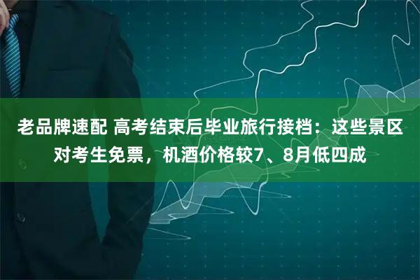 老品牌速配 高考结束后毕业旅行接档：这些景区对考生免票，机酒价格较7、8月低四成