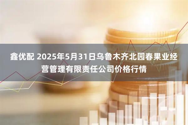 鑫优配 2025年5月31日乌鲁木齐北园春果业经营管理有限责任公司价格行情