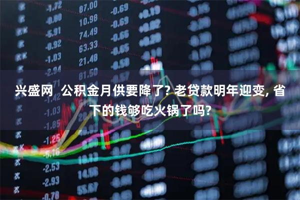 兴盛网  公积金月供要降了? 老贷款明年迎变, 省下的钱够吃火锅了吗?