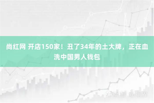 尚红网 开店150家！丑了34年的土大牌，正在血洗中国男人钱包