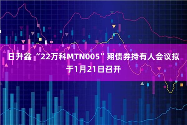 日升鑫 “22万科MTN005”期债券持有人会议拟于1月21日召开