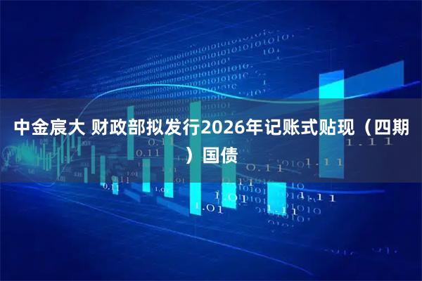 中金宸大 财政部拟发行2026年记账式贴现（四期）国债