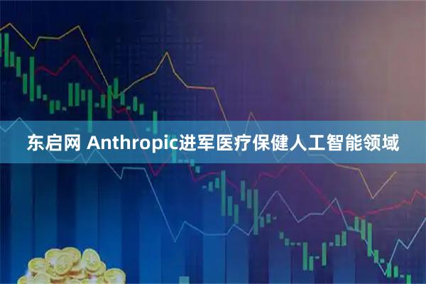 东启网 Anthropic进军医疗保健人工智能领域