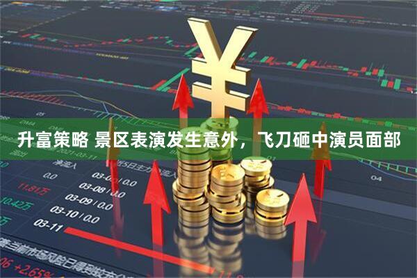 升富策略 景区表演发生意外，飞刀砸中演员面部