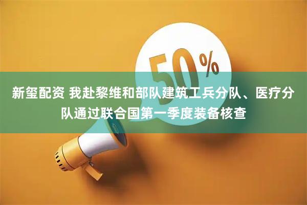 新玺配资 我赴黎维和部队建筑工兵分队、医疗分队通过联合国第一季度装备核查