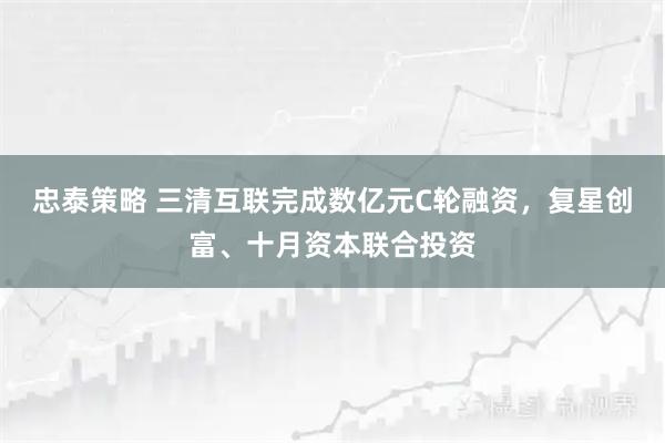 忠泰策略 三清互联完成数亿元C轮融资，复星创富、十月资本联合投资