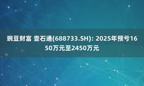 豌豆财富 壹石通(688733.SH): 2025年预亏1650万元至2450万元