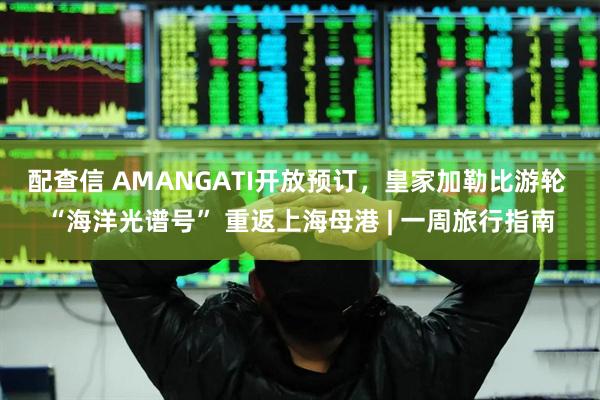 配查信 AMANGATI开放预订，皇家加勒比游轮 “海洋光谱号” 重返上海母港 | 一周旅行指南