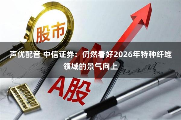 声优配音 中信证券：仍然看好2026年特种纤维领域的景气向上