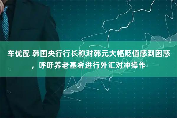 车优配 韩国央行行长称对韩元大幅贬值感到困惑，呼吁养老基金进行外汇对冲操作