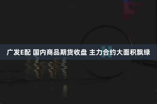 广发E配 国内商品期货收盘 主力合约大面积飘绿