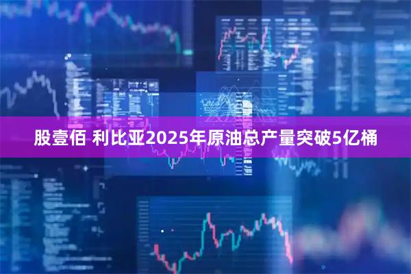股壹佰 利比亚2025年原油总产量突破5亿桶