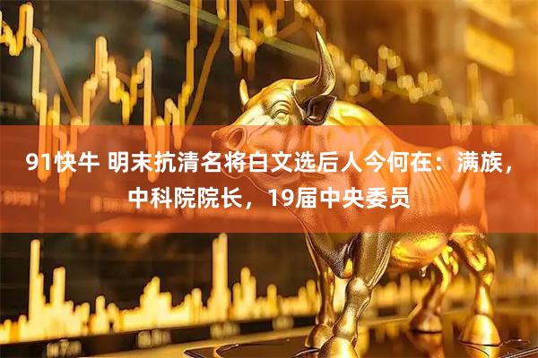 91快牛 明末抗清名将白文选后人今何在：满族，中科院院长，19届中央委员