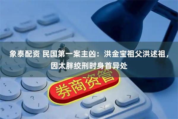 象泰配资 民国第一案主凶：洪金宝祖父洪述祖，因太胖绞刑时身首异处