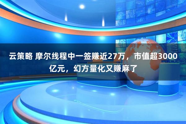 云策略 摩尔线程中一签赚近27万，市值超3000亿元，幻方量化又赚麻了