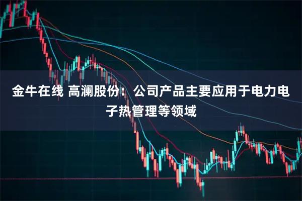 金牛在线 高澜股份：公司产品主要应用于电力电子热管理等领域
