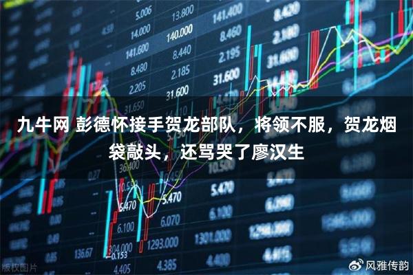 九牛网 彭德怀接手贺龙部队，将领不服，贺龙烟袋敲头，还骂哭了廖汉生