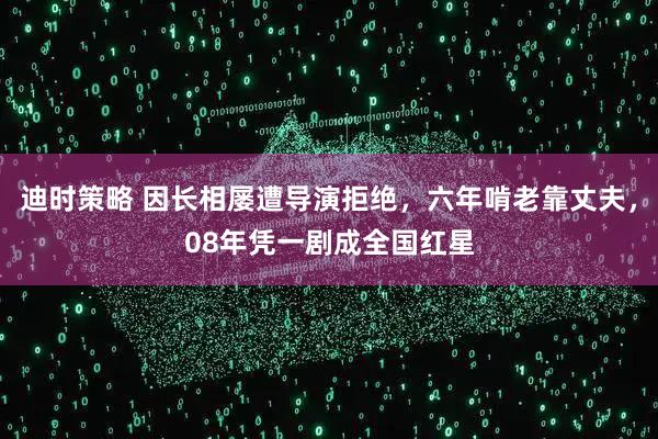 迪时策略 因长相屡遭导演拒绝,六年啃老靠丈夫,08年凭一剧成全国红星