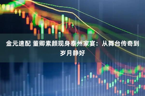 金元速配 董卿素颜现身泰州家宴：从舞台传奇到岁月静好