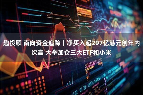 趣投顾 南向资金追踪｜净买入超297亿港元创年内次高 大举加仓三大ETF和小米