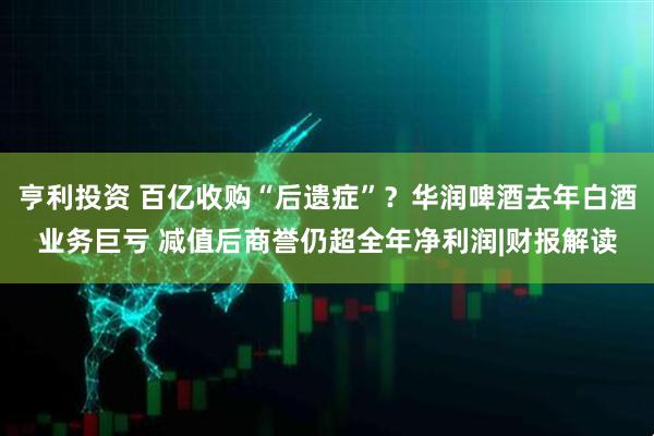 亨利投资 百亿收购“后遗症”？华润啤酒去年白酒业务巨亏 减值后商誉仍超全年净利润|财报解读